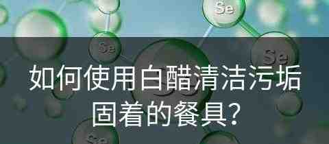 如何使用白醋清洁污垢固着的餐具？